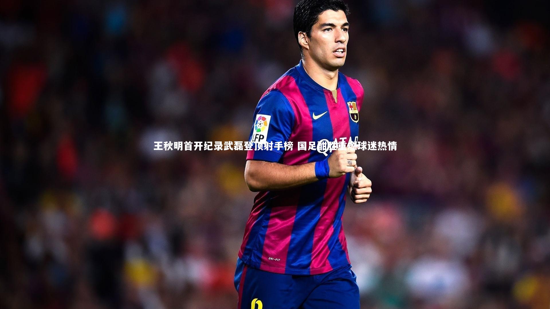 王秋明首开纪录武磊登顶射手榜 国足酣胜重燃球迷热情